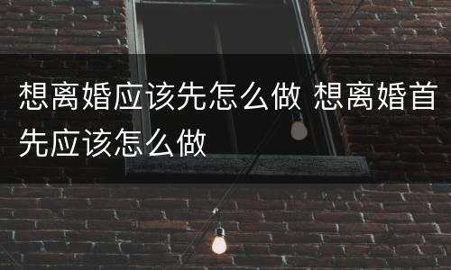 想离婚应该先怎么做 想离婚首先应该怎么做