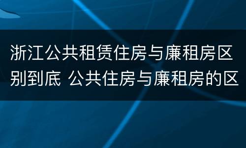 浙江公共租赁住房与廉租房区别到底 公共住房与廉租房的区别