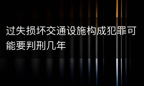 过失损坏交通设施构成犯罪可能要判刑几年