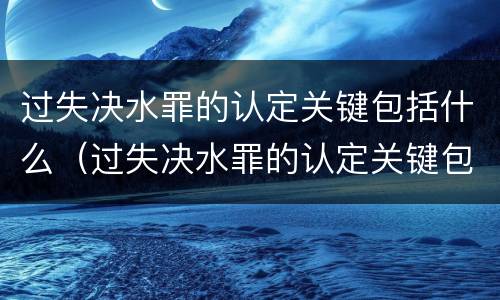 过失决水罪的认定关键包括什么（过失决水罪的认定关键包括什么内容）