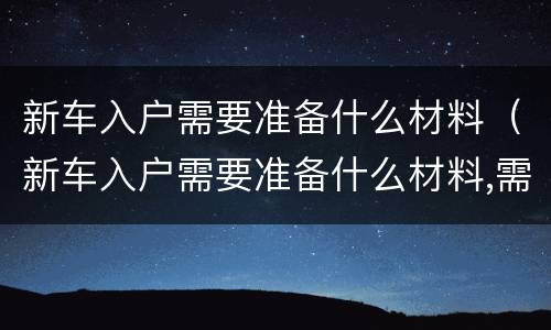 新车入户需要准备什么材料（新车入户需要准备什么材料,需要多少钱）