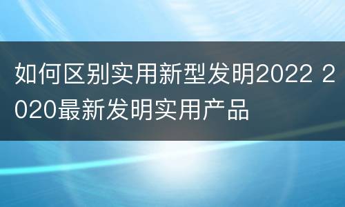 如何区别实用新型发明2022 2020最新发明实用产品
