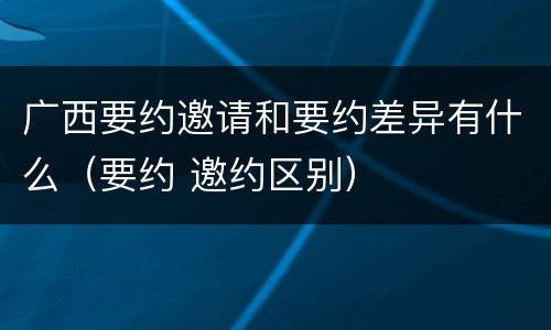 广西要约邀请和要约差异有什么（要约 邀约区别）