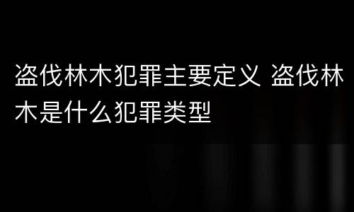 盗伐林木犯罪主要定义 盗伐林木是什么犯罪类型