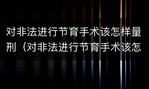 对非法进行节育手术该怎样量刑（对非法进行节育手术该怎样量刑呢）
