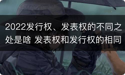 2022发行权、发表权的不同之处是啥 发表权和发行权的相同点