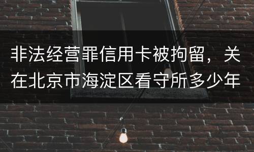 非法经营罪信用卡被拘留，关在北京市海淀区看守所多少年