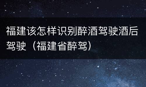 福建该怎样识别醉酒驾驶酒后驾驶（福建省醉驾）