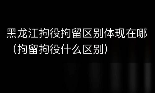 黑龙江拘役拘留区别体现在哪（拘留拘役什么区别）