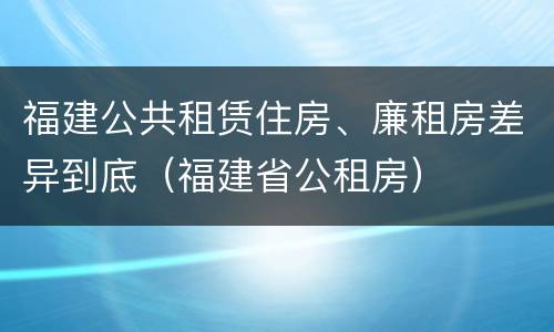 福建公共租赁住房、廉租房差异到底（福建省公租房）