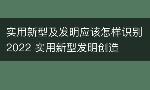 实用新型及发明应该怎样识别2022 实用新型发明创造