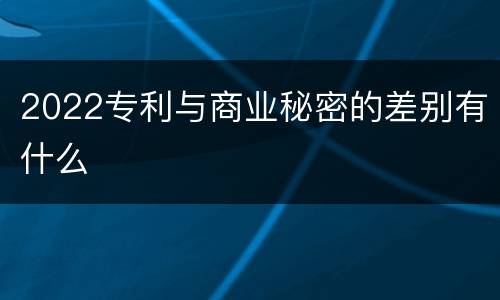 2022专利与商业秘密的差别有什么