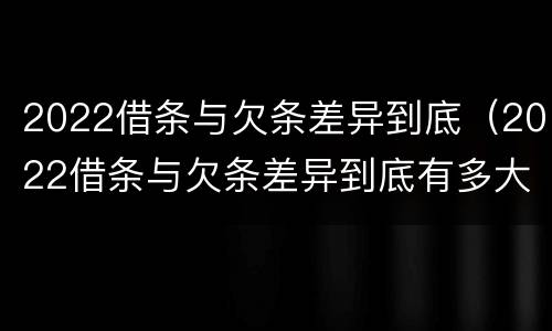 2022借条与欠条差异到底（2022借条与欠条差异到底有多大）