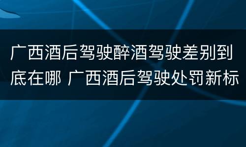 广西酒后驾驶醉酒驾驶差别到底在哪 广西酒后驾驶处罚新标准