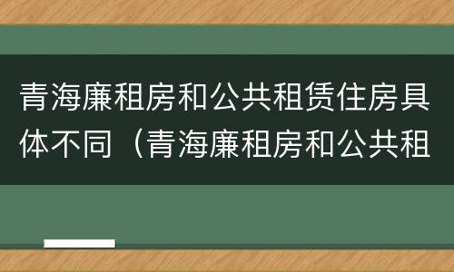 青海廉租房和公共租赁住房具体不同（青海廉租房和公共租赁住房具体不同点）