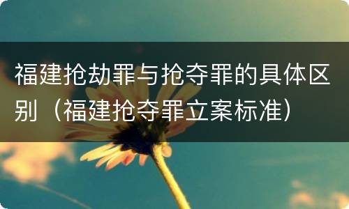 福建抢劫罪与抢夺罪的具体区别（福建抢夺罪立案标准）