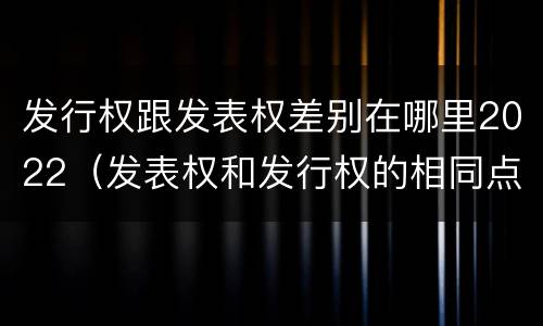 发行权跟发表权差别在哪里2022（发表权和发行权的相同点）