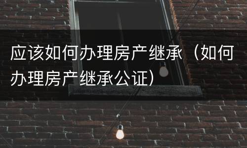 应该如何办理房产继承（如何办理房产继承公证）