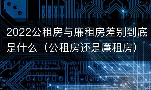 2022公租房与廉租房差别到底是什么（公租房还是廉租房）