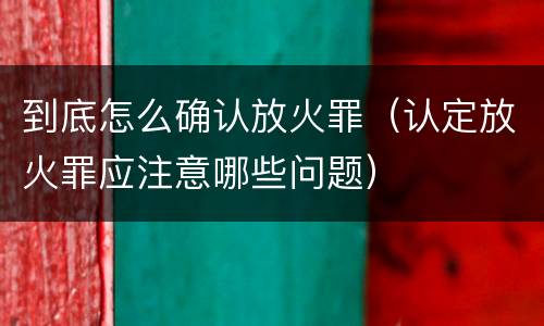 到底怎么确认放火罪（认定放火罪应注意哪些问题）
