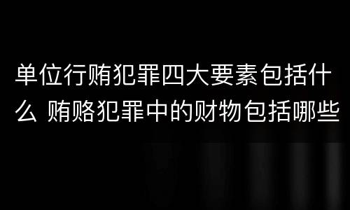 单位行贿犯罪四大要素包括什么 贿赂犯罪中的财物包括哪些