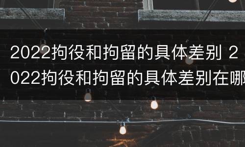 2022拘役和拘留的具体差别 2022拘役和拘留的具体差别在哪里
