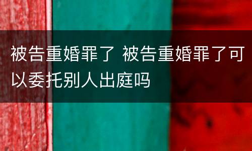 被告重婚罪了 被告重婚罪了可以委托别人出庭吗