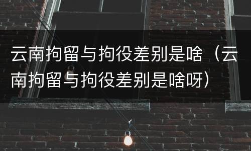 云南拘留与拘役差别是啥（云南拘留与拘役差别是啥呀）