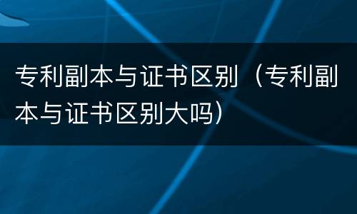专利副本与证书区别（专利副本与证书区别大吗）