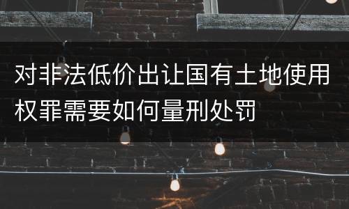 对非法低价出让国有土地使用权罪需要如何量刑处罚