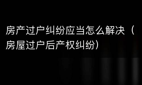 房产过户纠纷应当怎么解决（房屋过户后产权纠纷）