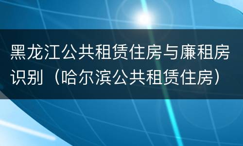 黑龙江公共租赁住房与廉租房识别（哈尔滨公共租赁住房）