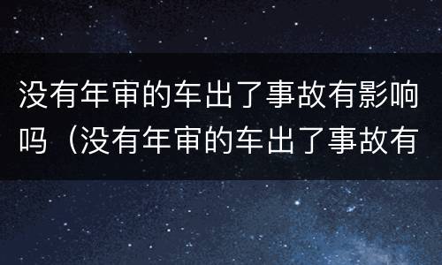 没有年审的车出了事故有影响吗（没有年审的车出了事故有影响吗怎么办）