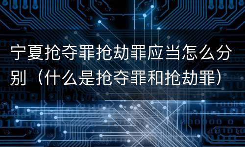 宁夏抢夺罪抢劫罪应当怎么分别（什么是抢夺罪和抢劫罪）