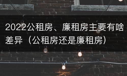 2022公租房、廉租房主要有啥差异（公租房还是廉租房）