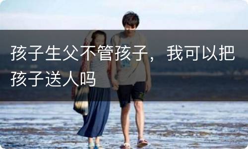 孩子生父不管孩子，我可以把孩子送人吗