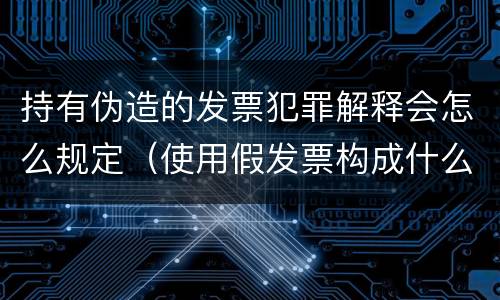 持有伪造的发票犯罪解释会怎么规定（使用假发票构成什么罪）
