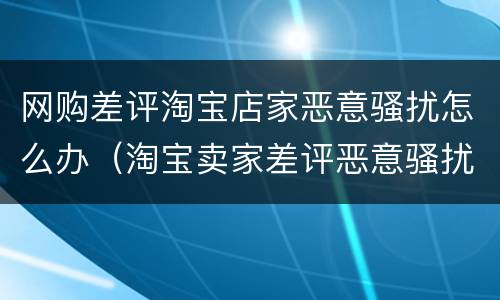 网购差评淘宝店家恶意骚扰怎么办（淘宝卖家差评恶意骚扰）
