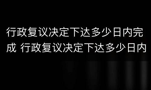行政复议决定下达多少日内完成 行政复议决定下达多少日内完成调解