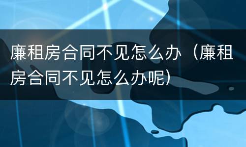 廉租房合同不见怎么办（廉租房合同不见怎么办呢）