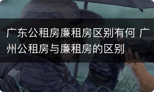 广东公租房廉租房区别有何 广州公租房与廉租房的区别