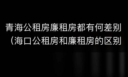 青海公租房廉租房都有何差别（海口公租房和廉租房的区别）