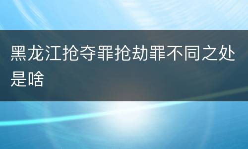 黑龙江抢夺罪抢劫罪不同之处是啥