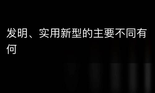 发明、实用新型的主要不同有何