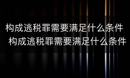 构成逃税罪需要满足什么条件 构成逃税罪需要满足什么条件才能判刑