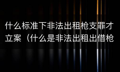 什么标准下非法出租枪支罪才立案（什么是非法出租出借枪支罪）