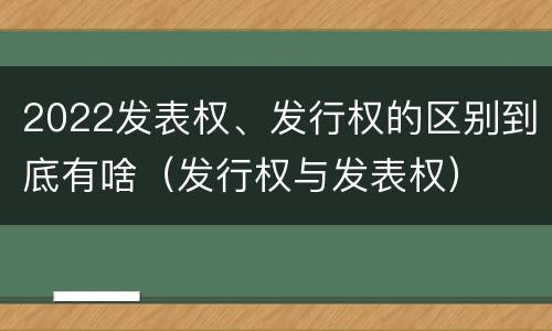 2022发表权、发行权的区别到底有啥（发行权与发表权）