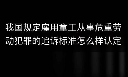我国规定雇用童工从事危重劳动犯罪的追诉标准怎么样认定