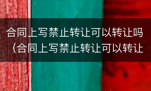 合同上写禁止转让可以转让吗（合同上写禁止转让可以转让吗合法吗）