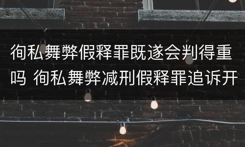 徇私舞弊假释罪既遂会判得重吗 徇私舞弊减刑假释罪追诉开始时间
